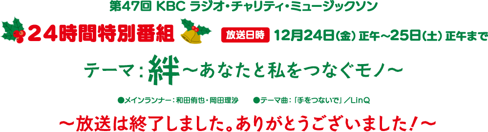 第47回 KBC ラジオ・チャリティ・ミュージックソン 24時間特別番組 放送日時 2021年12月24日(金)正午~25日(土)正午まで テーマ:絆~あなたと私をつなぐモノ~ ●メインランナー:和田侑也・岡田理沙 ●テーマ曲:「手をつないで」/LinQ